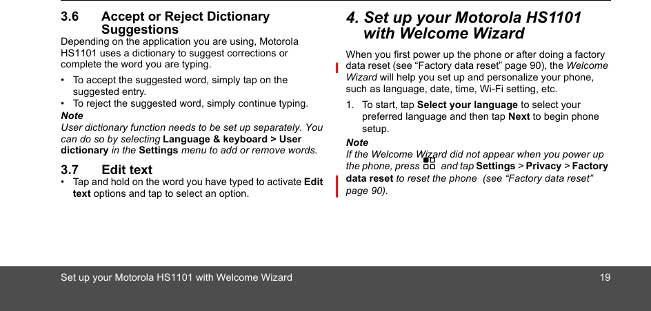 Set up your Motorola HS1101 with Welcome Wizard 193.6 Accept or Reject Dictionary SuggestionsDepending on the application you are using, Motorola HS1101 uses a dictionary to suggest corrections or complete the word you are typing. •  To accept the suggested word, simply tap on the suggested entry.•  To reject the suggested word, simply continue typing.NoteUser dictionary function needs to be set up separately. You can do so by selecting Language &amp; keyboard &gt; User dictionary in the Settings menu to add or remove words.3.7 Edit text•  Tap and hold on the word you have typed to activate Edit text options and tap to select an option.4. Set up your Motorola HS1101 with Welcome WizardWhen you first power up the phone or after doing a factory data reset (see “Factory data reset” page 90), the Welcome Wizard will help you set up and personalize your phone, such as language, date, time, Wi-Fi setting, etc. 1. To start, tap Select your language to select your preferred language and then tap Next to begin phone setup.NoteIf the Welcome Wizard did not appear when you power up the phone, press H and tap Settings &gt; Privacy &gt; Factory data reset to reset the phone  (see “Factory data reset” page 90). 