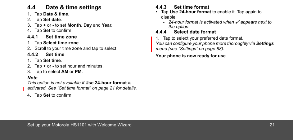 Set up your Motorola HS1101 with Welcome Wizard 214.4 Date &amp; time settings1. Tap Date &amp; time.2. Tap Set date.3. Tap + or - to set Month, Day and Year. 4. Tap Set to confirm.4.4.1 Set time zone1. Tap Select time zone.2. Scroll to your time zone and tap to select.4.4.2 Set time1. Tap Set time.2. Tap + or - to set hour and minutes. 3. Tap to select AM or PM.NoteThis option is not available if Use 24-hour format is activated. See “Set time format” on page 21 for details.4. Tap Set to confirm.4.4.3 Set time format• Tap Use 24-hour format to enable it. Tap again to disable.-  24-hour format is activated when ✓ appears next to the option. 4.4.4 Select date format1. Tap to select your preferred date format.You can configure your phone more thoroughly via Settings menu (see “Settings” on page 88).Your phone is now ready for use.