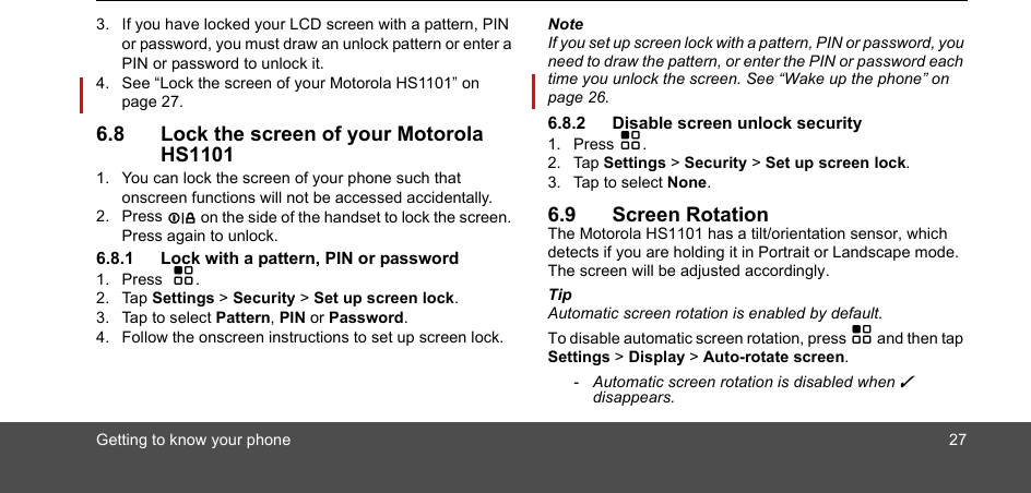 Getting to know your phone 273. If you have locked your LCD screen with a pattern, PIN or password, you must draw an unlock pattern or enter a PIN or password to unlock it.4. See “Lock the screen of your Motorola HS1101” on page 27.6.8 Lock the screen of your Motorola HS11011. You can lock the screen of your phone such that onscreen functions will not be accessed accidentally.2. Press L on the side of the handset to lock the screen. Press again to unlock.6.8.1 Lock with a pattern, PIN or password1. Press  H.2. Tap Settings &gt; Security &gt; Set up screen lock.3. Tap to select Pattern, PIN or Password.4. Follow the onscreen instructions to set up screen lock.NoteIf you set up screen lock with a pattern, PIN or password, you need to draw the pattern, or enter the PIN or password each time you unlock the screen. See “Wake up the phone” on page 26.6.8.2 Disable screen unlock security 1. Press H.2. Tap Settings &gt; Security &gt; Set up screen lock.3. Tap to select None. 6.9 Screen RotationThe Motorola HS1101 has a tilt/orientation sensor, which detects if you are holding it in Portrait or Landscape mode. The screen will be adjusted accordingly.Tip Automatic screen rotation is enabled by default. To disable automatic screen rotation, press H and then tap Settings &gt; Display &gt; Auto-rotate screen. -  Automatic screen rotation is disabled when ✓ disappears.