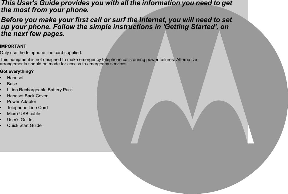 IMPORTANTOnly use the telephone line cord supplied.This equipment is not designed to make emergency telephone calls during power failures. Alternative arrangements should be made for access to emergency services.Got everything?• Handset• Base•  Li-ion Rechargeable Battery Pack• Handset Back Cover• Power Adapter• Telephone Line Cord• Micro-USB cable• User&apos;s Guide•  Quick Start GuideThis User&apos;s Guide provides you with all the information you need to get the most from your phone.Before you make your first call or surf the Internet, you will need to set up your phone. Follow the simple instructions in &apos;Getting Started&apos;, on the next few pages.