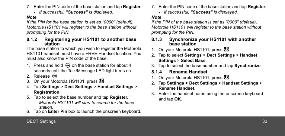 DECT Settings 337. Enter the PIN code of the base station and tap Register. - If successful, &quot;Success&quot; is displayed.NoteIf the PIN for the base station is set as &quot;0000&quot; (default), Motorola HS1101 will register to the base station without prompting for the PIN.8.1.2 Registering your HS1101 to another base stationThe base station to which you wish to register the Motorola HS1101 handset must have a FREE Handset location. You must also know the PIN code of the base.1. Press and hold N on the base station for about 4 seconds until the Talk/Message LED light turns on. 2. Release N. 3. On your Motorola HS1101, press H.4. Tap Settings &gt; Dect Settings &gt; Handset Settings &gt; Registration.5. Tap to select the base number and tap Register.-  Motorola HS1101 will start to search for the base station.6. Tap on Enter Pin box to launch the onscreen keyboard. 7. Enter the PIN code of the base station and tap Register. - If successful, &quot;Success&quot; is displayed.NoteIf the PIN of the base station is set as &quot;0000&quot; (default), Motorola HS1101 will register to the base station without prompting for the PIN.8.1.3 Synchronize your HS1101 with another  base station1. On your Motorola HS1101, press H.2. Tap to select Settings &gt; Dect Settings &gt; Handset Settings &gt; Select Base.3. Tap to select the base number and tap Synchronize.8.1.4 Rename Handset1. On your Motorola HS1101, press H.2. Tap Settings &gt; Dect Settings &gt; Handset Settings &gt; Rename Handset.3. Enter the handset name using the onscreen keyboard and tap OK.