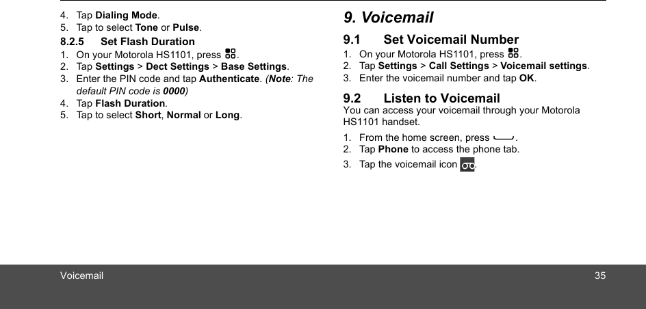 Voicemail 354. Tap Dialing Mode.5. Tap to select Tone or Pulse. 8.2.5 Set Flash Duration1. On your Motorola HS1101, press H.2. Tap Settings &gt; Dect Settings &gt; Base Settings.3. Enter the PIN code and tap Authenticate. (Note: The default PIN code is 0000)4. Tap Flash Duration.5. Tap to select Short, Normal or Long.9. Voicemail9.1 Set Voicemail Number1. On your Motorola HS1101, press H.2. Tap Settings &gt; Call Settings &gt; Voicemail settings.3. Enter the voicemail number and tap OK.9.2 Listen to VoicemailYou can access your voicemail through your Motorola HS1101 handset.1. From the home screen, press C.2. Tap Phone to access the phone tab.3. Tap the voicemail icon  .