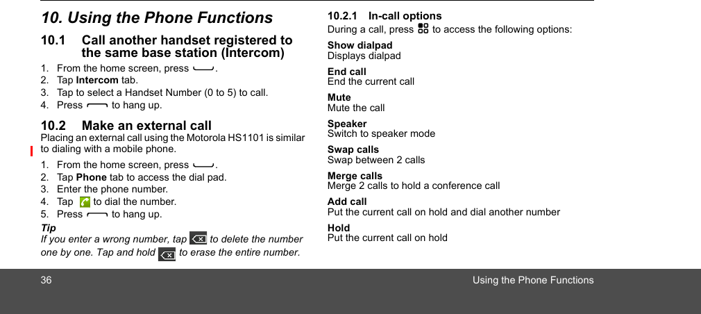 36 Using the Phone Functions10. Using the Phone Functions10.1 Call another handset registered to the same base station (Intercom)1. From the home screen, press C.2. Tap Intercom tab.3. Tap to select a Handset Number (0 to 5) to call.4. Press D to hang up.10.2 Make an external callPlacing an external call using the Motorola HS1101 is similar to dialing with a mobile phone. 1. From the home screen, press C.2. Tap Phone tab to access the dial pad.3. Enter the phone number.4. Tap   to dial the number.5. Press D to hang up.TipIf you enter a wrong number, tap   to delete the number one by one. Tap and hold   to erase the entire number.10.2.1 In-call optionsDuring a call, press H to access the following options:Show dialpadDisplays dialpadEnd callEnd the current callMuteMute the callSpeakerSwitch to speaker modeSwap callsSwap between 2 callsMerge callsMerge 2 calls to hold a conference callAdd callPut the current call on hold and dial another numberHoldPut the current call on holdII