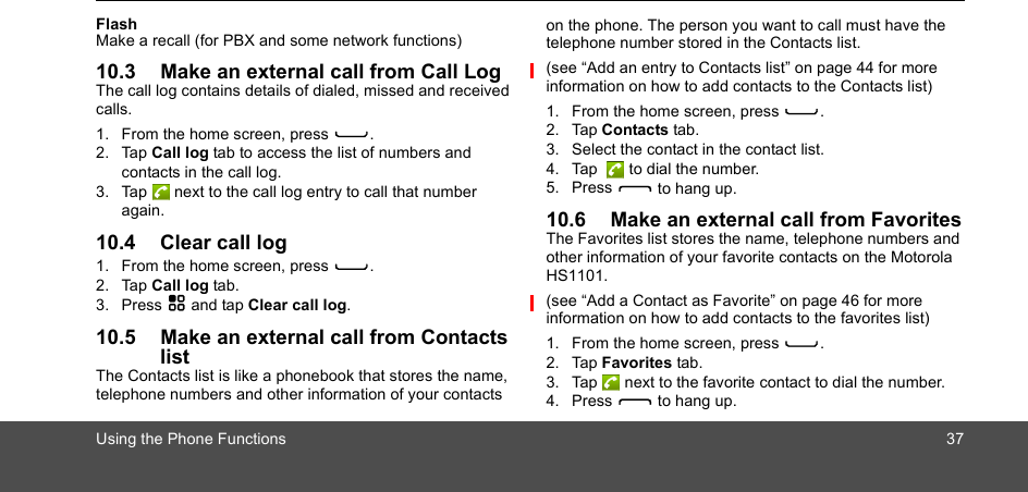 Using the Phone Functions 37FlashMake a recall (for PBX and some network functions)10.3 Make an external call from Call LogThe call log contains details of dialed, missed and received calls. 1. From the home screen, press C.2. Tap Call log tab to access the list of numbers and contacts in the call log. 3. Tap  next to the call log entry to call that number again. 10.4 Clear call log1. From the home screen, press C.2. Tap Call log tab.3. Press H and tap Clear call log.10.5 Make an external call from Contacts listThe Contacts list is like a phonebook that stores the name, telephone numbers and other information of your contacts on the phone. The person you want to call must have the telephone number stored in the Contacts list.(see “Add an entry to Contacts list” on page 44 for more information on how to add contacts to the Contacts list) 1. From the home screen, press C.2. Tap Contacts tab.3. Select the contact in the contact list.4. Tap   to dial the number.5. Press D to hang up.10.6 Make an external call from FavoritesThe Favorites list stores the name, telephone numbers and other information of your favorite contacts on the Motorola HS1101. (see “Add a Contact as Favorite” on page 46 for more information on how to add contacts to the favorites list) 1. From the home screen, press C.2. Tap Favorites tab.3. Tap  next to the favorite contact to dial the number.4. Press D to hang up.