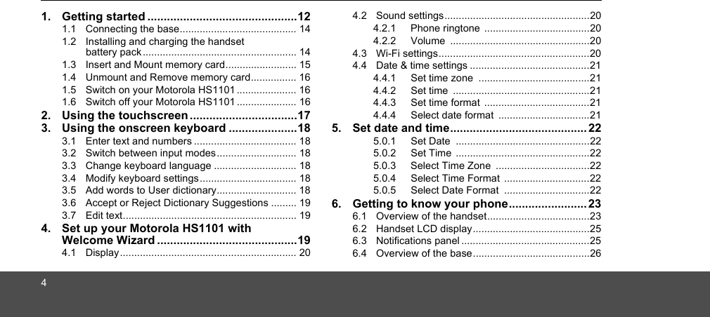 41. Getting started ..............................................121.1  Connecting the base......................................... 141.2  Installing and charging the handset battery pack ...................................................... 141.3  Insert and Mount memory card......................... 151.4  Unmount and Remove memory card................ 161.5  Switch on your Motorola HS1101..................... 161.6  Switch off your Motorola HS1101 ..................... 162. Using the touchscreen .................................173. Using the onscreen keyboard .....................183.1  Enter text and numbers .................................... 183.2  Switch between input modes............................ 183.3  Change keyboard language ............................. 183.4  Modify keyboard settings.................................. 183.5  Add words to User dictionary............................ 183.6  Accept or Reject Dictionary Suggestions ......... 193.7  Edit text............................................................. 194. Set up your Motorola HS1101 with Welcome Wizard ...........................................194.1  Display.............................................................. 204.2  Sound settings...................................................204.2.1 Phone ringtone .....................................204.2.2 Volume .................................................204.3  Wi-Fi settings.....................................................204.4  Date &amp; time settings ..........................................214.4.1 Set time zone  .......................................214.4.2 Set time  ................................................214.4.3 Set time format  .....................................214.4.4 Select date format  ................................215. Set date and time.......................................... 225.0.1 Set Date  ...............................................225.0.2 Set Time  ...............................................225.0.3 Select Time Zone  .................................225.0.4 Select Time Format  ..............................225.0.5 Select Date Format  ..............................226. Getting to know your phone........................ 236.1  Overview of the handset....................................236.2  Handset LCD display.........................................256.3  Notifications panel .............................................256.4  Overview of the base.........................................26