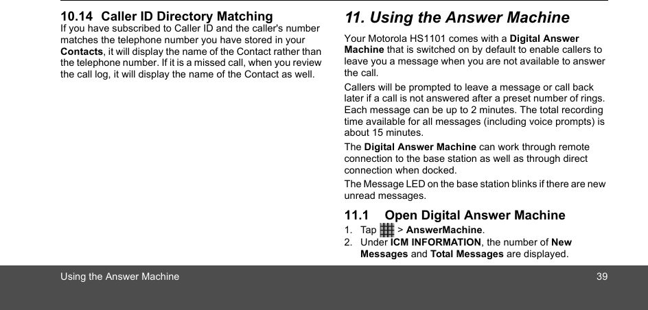 Using the Answer Machine 3910.14 Caller ID Directory MatchingIf you have subscribed to Caller ID and the caller&apos;s number matches the telephone number you have stored in your Contacts, it will display the name of the Contact rather than the telephone number. If it is a missed call, when you review the call log, it will display the name of the Contact as well.11. Using the Answer MachineYour Motorola HS1101 comes with a Digital Answer Machine that is switched on by default to enable callers to leave you a message when you are not available to answer the call.Callers will be prompted to leave a message or call back later if a call is not answered after a preset number of rings. Each message can be up to 2 minutes. The total recording time available for all messages (including voice prompts) is about 15 minutes.The Digital Answer Machine can work through remote connection to the base station as well as through direct connection when docked.The Message LED on the base station blinks if there are new unread messages.11.1 Open Digital Answer Machine1. Tap  &gt; AnswerMachine.2. Under ICM INFORMATION, the number of New Messages and Total Messages are displayed.