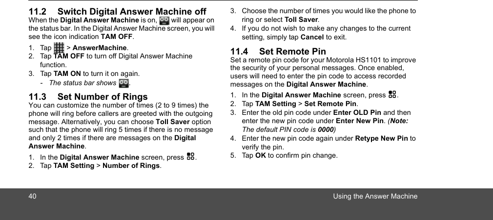 40 Using the Answer Machine11.2 Switch Digital Answer Machine offWhen the Digital Answer Machine is on,  will appear on the status bar. In the Digital Answer Machine screen, you will see the icon indication TAM OFF.1. Tap   &gt; AnswerMachine.2. Tap TAM OFF to turn off Digital Answer Machine function.3. Tap TAM ON to turn it on again.-  The status bar shows .11.3 Set Number of RingsYou can customize the number of times (2 to 9 times) the phone will ring before callers are greeted with the outgoing message. Alternatively, you can choose Toll Saver option such that the phone will ring 5 times if there is no message and only 2 times if there are messages on the Digital Answer Machine. 1. In the Digital Answer Machine screen, press H.2. Tap TAM Setting &gt; Number of Rings.3. Choose the number of times you would like the phone to ring or select Toll Saver.4. If you do not wish to make any changes to the current setting, simply tap Cancel to exit. 11.4 Set Remote PinSet a remote pin code for your Motorola HS1101 to improve the security of your personal messages. Once enabled, users will need to enter the pin code to access recorded messages on the Digital Answer Machine.1. In the Digital Answer Machine screen, press H.2. Tap TAM Setting &gt; Set Remote Pin.3. Enter the old pin code under Enter OLD Pin and then enter the new pin code under Enter New Pin. (Note: The default PIN code is 0000)4. Enter the new pin code again under Retype New Pin to verify the pin.5. Tap OK to confirm pin change. 