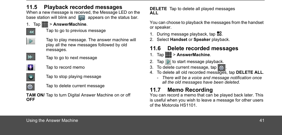 Using the Answer Machine 4111.5 Playback recorded messagesWhen a new message is received, the Message LED on the base station will blink and  appears on the status bar.  1. Tap  &gt; AnswerMachine.You can choose to playback the messages from the handset or speaker.   1. During message playback, tap H.2. Select Handset or Speaker playback.11.6 Delete recorded messages1. Tap  &gt; AnswerMachine.2. Tap   to start message playback.3. To delete current message, tap  .4. To delete all old recorded messages, tap DELETE ALL.-  There will be a voice and message notification once all the old messages have been deleted. 11.7 Memo RecordingYou can record a memo that can be played back later. This is useful when you wish to leave a message for other users of the Motorola HS1101.Tap to go to previous messageTap to play message. The answer machine will play all the new messages followed by old messages.Tap to go to next messageTap to record memoTap to stop playing messageTap to delete current messageTAM ON/OFFTap to turn Digital Answer Machine on or offDELETE ALLTap to delete all played messages