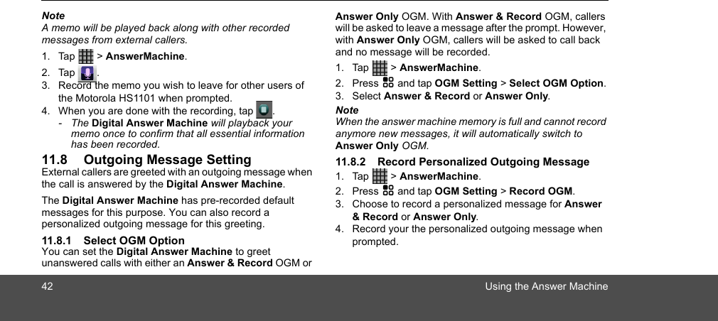 42 Using the Answer MachineNoteA memo will be played back along with other recorded messages from external callers.1. Tap  &gt; AnswerMachine.2. Tap .3. Record the memo you wish to leave for other users of the Motorola HS1101 when prompted.4. When you are done with the recording, tap  .- The Digital Answer Machine will playback your memo once to confirm that all essential information has been recorded.11.8 Outgoing Message SettingExternal callers are greeted with an outgoing message when the call is answered by the Digital Answer Machine.The Digital Answer Machine has pre-recorded default messages for this purpose. You can also record a personalized outgoing message for this greeting.11.8.1 Select OGM OptionYou can set the Digital Answer Machine to greet unanswered calls with either an Answer &amp; Record OGM or Answer Only OGM. With Answer &amp; Record OGM, callers will be asked to leave a message after the prompt. However, with Answer Only OGM, callers will be asked to call back and no message will be recorded.1. Tap  &gt; AnswerMachine.2. Press H and tap OGM Setting &gt; Select OGM Option.3. Select Answer &amp; Record or Answer Only.NoteWhen the answer machine memory is full and cannot record anymore new messages, it will automatically switch to Answer Only OGM.11.8.2 Record Personalized Outgoing Message 1. Tap  &gt; AnswerMachine.2. Press H and tap OGM Setting &gt; Record OGM.3. Choose to record a personalized message for Answer &amp; Record or Answer Only.4. Record your the personalized outgoing message when prompted.