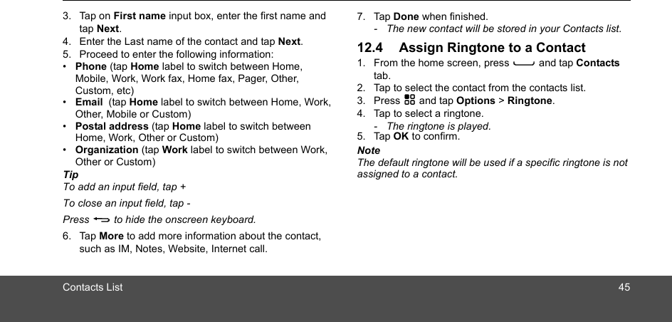 Contacts List 453. Tap on First name input box, enter the first name and tap Next.4. Enter the Last name of the contact and tap Next. 5. Proceed to enter the following information: •  Phone (tap Home label to switch between Home, Mobile, Work, Work fax, Home fax, Pager, Other, Custom, etc)•  Email  (tap Home label to switch between Home, Work, Other, Mobile or Custom)•  Postal address (tap Home label to switch between Home, Work, Other or Custom)•  Organization (tap Work label to switch between Work, Other or Custom)TipTo add an input field, tap +To close an input field, tap -Press B to hide the onscreen keyboard.6. Tap More to add more information about the contact, such as IM, Notes, Website, Internet call.7. Tap Done when finished.-  The new contact will be stored in your Contacts list.12.4 Assign Ringtone to a Contact1. From the home screen, press C and tap Contacts tab.2. Tap to select the contact from the contacts list.3. Press H and tap Options &gt; Ringtone.4. Tap to select a ringtone.-  The ringtone is played.5. Tap OK to confirm.NoteThe default ringtone will be used if a specific ringtone is not assigned to a contact.