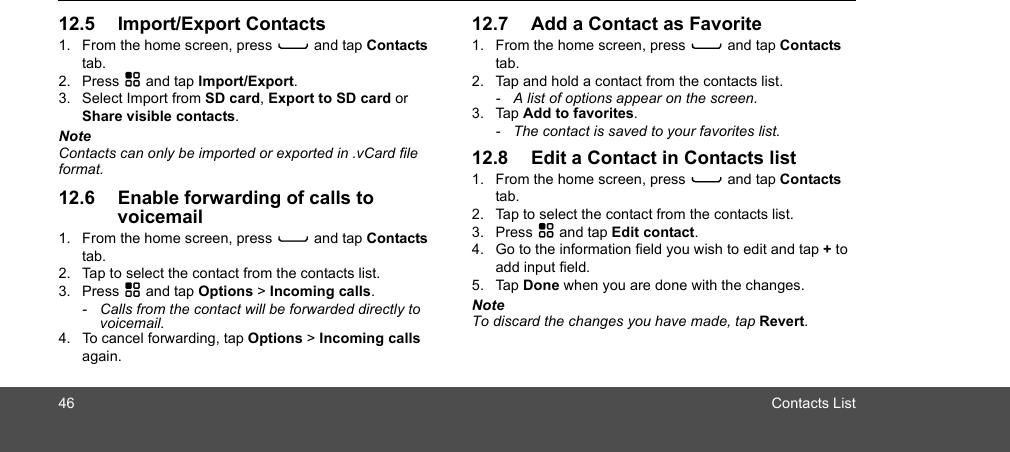 46 Contacts List12.5 Import/Export Contacts1. From the home screen, press C and tap Contacts tab.2. Press H and tap Import/Export.3. Select Import from SD card, Export to SD card or Share visible contacts.NoteContacts can only be imported or exported in .vCard file format. 12.6 Enable forwarding of calls to voicemail1. From the home screen, press C and tap Contacts tab.2. Tap to select the contact from the contacts list.3. Press H and tap Options &gt; Incoming calls.-  Calls from the contact will be forwarded directly to voicemail.4. To cancel forwarding, tap Options &gt; Incoming calls again.12.7 Add a Contact as Favorite1. From the home screen, press C and tap Contacts tab.2. Tap and hold a contact from the contacts list.-  A list of options appear on the screen. 3. Tap Add to favorites.-  The contact is saved to your favorites list.12.8 Edit a Contact in Contacts list1. From the home screen, press C and tap Contacts tab.2. Tap to select the contact from the contacts list.3. Press H and tap Edit contact.4. Go to the information field you wish to edit and tap + to add input field.5. Tap Done when you are done with the changes.NoteTo discard the changes you have made, tap Revert.