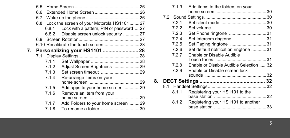 56.5  Home Screen ....................................................266.6  Extended Home Screen ....................................266.7  Wake up the phone ...........................................266.8  Lock the screen of your Motorola HS1101 ........276.8.1 Lock with a pattern, PIN or password ....276.8.2 Disable screen unlock security .............276.9  Screen Rotation................................................. 276.10 Recalibrate the touch screen.............................287. Personalizing your HS1101 ......................... 287.1  Display Settings................................................. 287.1.1 Set Wallpaper .......................................287.1.2 Adjust Screen Brightness .....................297.1.3 Set screen timeout  ...............................297.1.4 Re-arrange items on your home screen  ........................................ 297.1.5 Add apps to your home screen  ............297.1.6 Remove an item from your home screen  ........................................ 297.1.7 Add Folders to your home screen  ........297.1.8 To rename a folder ...............................307.1.9 Add items to the folders on your home screen  ........................................ 307.2  Sound Settings.................................................. 307.2.1 Set silent mode  .................................... 307.2.2 Set volume  ...........................................307.2.3 Set Phone ringtone  .............................. 317.2.4 Set Intercom ringtone ...........................317.2.5 Set Paging ringtone  ............................. 317.2.6 Set default notification ringtone ............317.2.7 Enable or Disable Audible Touch tones  ......................................... 317.2.8 Enable or Disable Audible Selection ......327.2.9 Enable or Disable screen lock sounds .................................................328. DECT Settings .............................................. 328.1  Handset Settings...............................................328.1.1 Registering your HS1101 to the base station .......................................... 328.1.2 Registering your HS1101 to another base station .......................................... 33