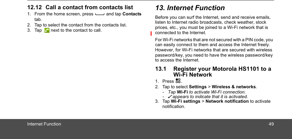 Internet Function 4912.12 Call a contact from contacts list1. From the home screen, press C and tap Contacts tab.2. Tap to select the contact from the contacts list.3. Tap   next to the contact to call. 13. Internet FunctionBefore you can surf the Internet, send and receive emails, listen to Internet radio broadcasts, check weather, stock prices, etc., you must be joined to a Wi-Fi network that is connected to the Internet. For Wi-Fi networks that are not secured with a PIN code, you can easily connect to them and access the Internet freely. However, for Wi-Fi networks that are secured with wireless password/key, you need to have the wireless password/key to access the Internet.13.1 Register your Motorola HS1101 to a Wi-Fi Network1. Press H.2. Tap to select Settings &gt; Wireless &amp; networks.- Tap Wi-Fi to activate Wi-Fi connection.- ✓ appears to indicate that it is activated.3. Tap Wi-Fi settings &gt; Network notification to activate notification.