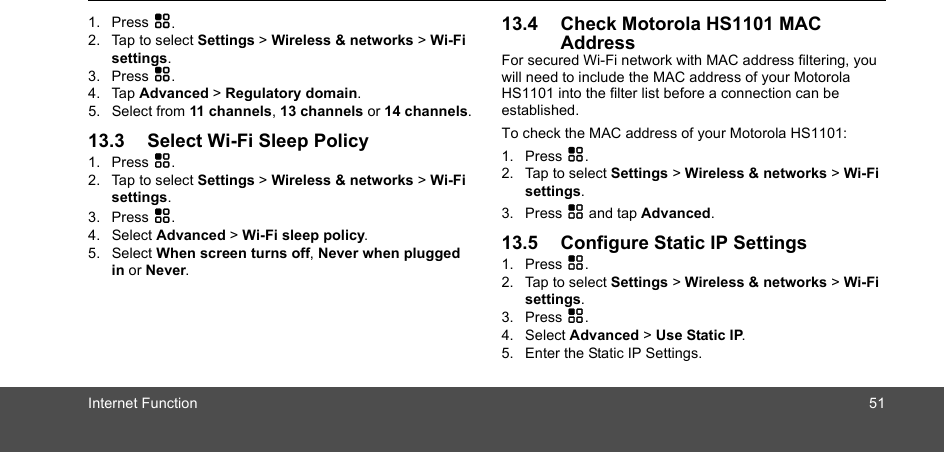 Internet Function 511. Press H.2. Tap to select Settings &gt; Wireless &amp; networks &gt; Wi-Fi settings.3. Press H.4. Tap Advanced &gt; Regulatory domain.5. Select from 11 channels, 13 channels or 14 channels.13.3 Select Wi-Fi Sleep Policy1. Press H.2. Tap to select Settings &gt; Wireless &amp; networks &gt; Wi-Fi settings.3. Press H.4. Select Advanced &gt; Wi-Fi sleep policy.5. Select When screen turns off, Never when plugged in or Never.13.4 Check Motorola HS1101 MAC AddressFor secured Wi-Fi network with MAC address filtering, you will need to include the MAC address of your Motorola HS1101 into the filter list before a connection can be established. To check the MAC address of your Motorola HS1101: 1. Press H.2. Tap to select Settings &gt; Wireless &amp; networks &gt; Wi-Fi settings.3. Press H and tap Advanced.13.5 Configure Static IP Settings1. Press H.2. Tap to select Settings &gt; Wireless &amp; networks &gt; Wi-Fi settings.3. Press H.4. Select Advanced &gt; Use Static IP.5. Enter the Static IP Settings.