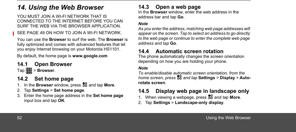 52 Using the Web Browser14. Using the Web BrowserYOU MUST JOIN A WI-FI NETWORK THAT IS CONNECTED TO THE INTERNET BEFORE YOU CAN SURF THE WEB VIA THE BROWSER APPLICATION. SEE PAGE 49 ON HOW TO JOIN A WI-FI NETWORK.You can use the Browser to surf the web. The Browser is fully optimized and comes with advanced features that let you enjoy Internet browsing on your Motorola HS1101.By default, the home page is www.google.com14.1 Open BrowserTap  &gt; Browser.14.2 Set home page1. In the Browser window, press H and tap More.2. Tap Settings &gt; Set home page. 3. Enter the home page address in the Set home page input box and tap OK.14.3 Open a web pageIn the Browser window, enter the web address in the address bar and tap Go.NoteAs you enter the address, matching web page addresses will appear on the screen. Tap to select an address to go directly to the web page or continue to enter the complete web page address and tap Go.14.4 Automatic screen rotationThe phone automatically changes the screen orientation depending on how you are holding your phone.NoteTo enable/disable automatic screen orientation, from the home screen, press H and tap Settings &gt; Display &gt; Auto-rotate screen.14.5 Display web page in landscape only1. When viewing a webpage, press H and tap More.2. Tap Settings &gt; Landscape-only display. 