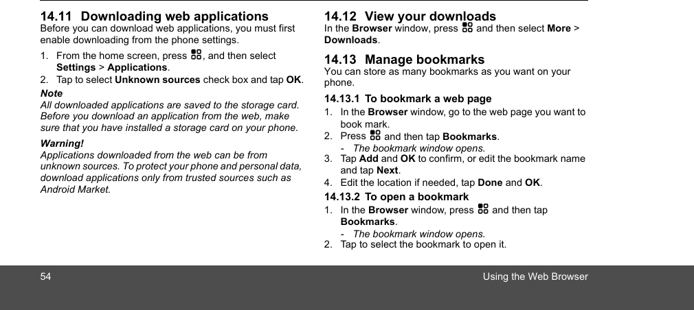 54 Using the Web Browser14.11 Downloading web applicationsBefore you can download web applications, you must first enable downloading from the phone settings.1. From the home screen, press H, and then select Settings &gt; Applications.2. Tap to select Unknown sources check box and tap OK.NoteAll downloaded applications are saved to the storage card. Before you download an application from the web, make sure that you have installed a storage card on your phone. Warning! Applications downloaded from the web can be from unknown sources. To protect your phone and personal data, download applications only from trusted sources such as Android Market. 14.12 View your downloadsIn the Browser window, press H and then select More &gt; Downloads.14.13 Manage bookmarksYou can store as many bookmarks as you want on your phone.14.13.1 To bookmark a web page1. In the Browser window, go to the web page you want to book mark.2. Press H and then tap Bookmarks. -  The bookmark window opens.3. Tap Add and OK to confirm, or edit the bookmark name and tap Next.4. Edit the location if needed, tap Done and OK.14.13.2 To open a bookmark1. In the Browser window, press H and then tap Bookmarks. -  The bookmark window opens.2. Tap to select the bookmark to open it. 