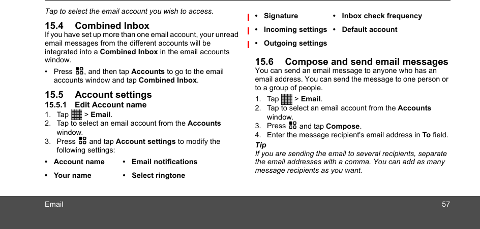 Email 57Tap to select the email account you wish to access.15.4 Combined InboxIf you have set up more than one email account, your unread email messages from the different accounts will be integrated into a Combined Inbox in the email accounts window.• Press H, and then tap Accounts to go to the email accounts window and tap Combined Inbox.15.5 Account settings15.5.1 Edit Account name1. Tap  &gt; Email.2. Tap to select an email account from the Accounts window. 3. Press H and tap Account settings to modify the following settings:  15.6 Compose and send email messagesYou can send an email message to anyone who has an email address. You can send the message to one person or to a group of people.1. Tap  &gt; Email.2. Tap to select an email account from the Accounts window. 3. Press H and tap Compose. 4. Enter the message recipient&apos;s email address in To field.TipIf you are sending the email to several recipients, separate the email addresses with a comma. You can add as many message recipients as you want.• Account name • Email notifications•  Your name •  Select ringtone• Signature • Inbox check frequency• Incoming settings • Default account• Outgoing settings