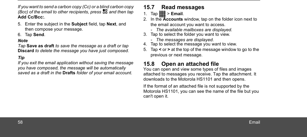 58 EmailIf you want to send a carbon copy (Cc) or a blind carbon copy (Bcc) of the email to other recipients, press H and then tap Add Cc/Bcc:. 5. Enter the subject in the Subject field, tap Next, and then compose your message. 6. Tap Send.NoteTap Save as draft to save the message as a draft or tap Discard to delete the message you have just composed.TipIf you exit the email application without saving the message you have composed, the message will be automatically saved as a draft in the Drafts folder of your email account.15.7 Read messages1. Tap  &gt; Email.2. In the Accounts window, tap on the folder icon next to the email account you want to access. -  The available mailboxes are displayed.3. Tap to select the folder you want to view.-  The messages are displayed.4. Tap to select the message you want to view. 5. Tap &lt; or &gt; at the top of the message window to go to the previous or next message.15.8 Open an attached fileYou can open and view some types of files and images attached to messages you receive. Tap the attachment. It downloads to the Motorola HS1101 and then opens.If the format of an attached file is not supported by the Motorola HS1101, you can see the name of the file but you can&apos;t open it.