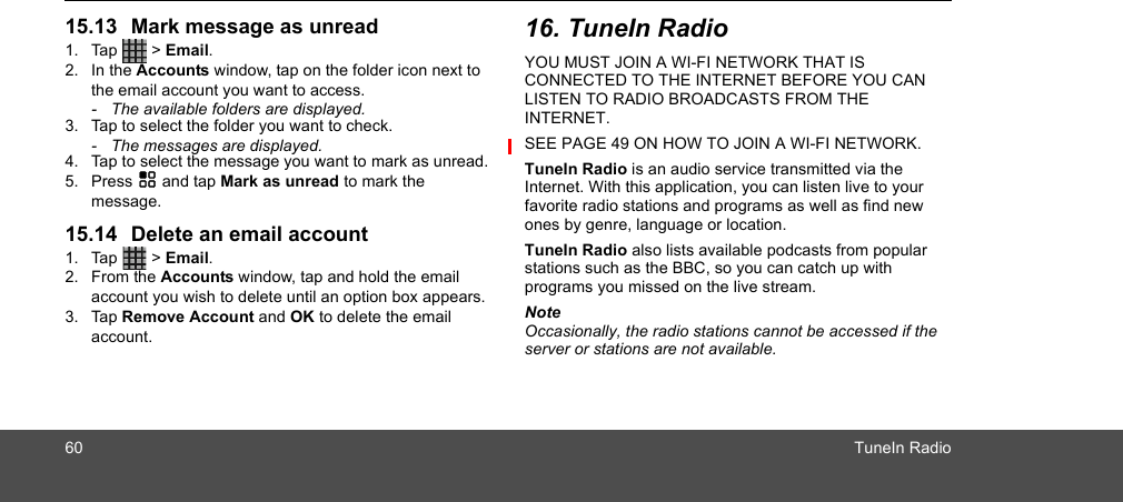 60 TuneIn Radio15.13 Mark message as unread1. Tap  &gt; Email.2. In the Accounts window, tap on the folder icon next to the email account you want to access. -  The available folders are displayed.3. Tap to select the folder you want to check.-  The messages are displayed.4. Tap to select the message you want to mark as unread.5. Press H and tap Mark as unread to mark the message.15.14 Delete an email account1. Tap  &gt; Email.2. From the Accounts window, tap and hold the email account you wish to delete until an option box appears.3. Tap Remove Account and OK to delete the email account.16. TuneIn RadioYOU MUST JOIN A WI-FI NETWORK THAT IS CONNECTED TO THE INTERNET BEFORE YOU CAN LISTEN TO RADIO BROADCASTS FROM THE INTERNET. SEE PAGE 49 ON HOW TO JOIN A WI-FI NETWORK.TuneIn Radio is an audio service transmitted via the Internet. With this application, you can listen live to your favorite radio stations and programs as well as find new ones by genre, language or location. TuneIn Radio also lists available podcasts from popular stations such as the BBC, so you can catch up with programs you missed on the live stream.NoteOccasionally, the radio stations cannot be accessed if the server or stations are not available.