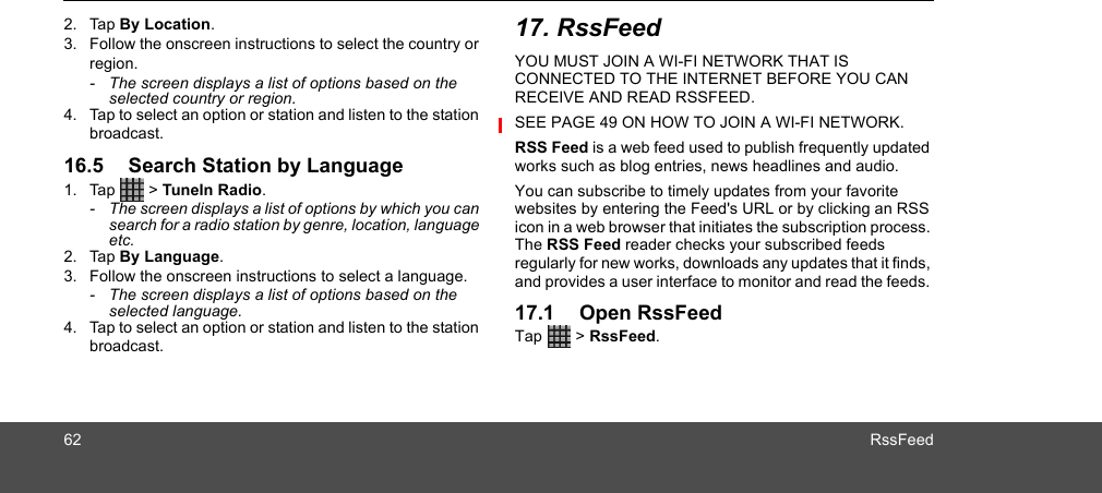 62 RssFeed2. Tap By Location.3. Follow the onscreen instructions to select the country or region. -  The screen displays a list of options based on the selected country or region.4. Tap to select an option or station and listen to the station broadcast.16.5 Search Station by Language1. Tap  &gt; TuneIn Radio. -  The screen displays a list of options by which you can search for a radio station by genre, location, language etc.2. Tap By Language.3. Follow the onscreen instructions to select a language. -  The screen displays a list of options based on the selected language.4. Tap to select an option or station and listen to the station broadcast.17. RssFeedYOU MUST JOIN A WI-FI NETWORK THAT IS CONNECTED TO THE INTERNET BEFORE YOU CAN RECEIVE AND READ RSSFEED. SEE PAGE 49 ON HOW TO JOIN A WI-FI NETWORK.RSS Feed is a web feed used to publish frequently updated works such as blog entries, news headlines and audio.You can subscribe to timely updates from your favorite websites by entering the Feed&apos;s URL or by clicking an RSS icon in a web browser that initiates the subscription process. The RSS Feed reader checks your subscribed feeds regularly for new works, downloads any updates that it finds, and provides a user interface to monitor and read the feeds. 17.1 Open RssFeedTap  &gt; RssFeed.