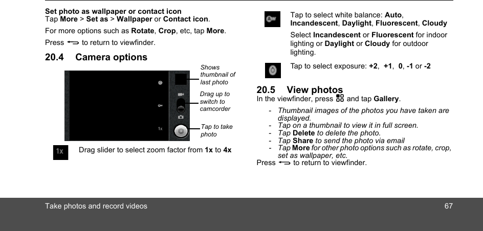 Take photos and record videos 67Set photo as wallpaper or contact iconTap More &gt; Set as &gt; Wallpaper or Contact icon.For more options such as Rotate, Crop, etc, tap More.Press B to return to viewfinder.20.4 Camera options20.5 View photosIn the viewfinder, press H and tap Gallery.-  Thumbnail images of the photos you have taken are displayed.-  Tap on a thumbnail to view it in full screen.- Tap Delete to delete the photo.- Tap Share to send the photo via email- Tap More for other photo options such as rotate, crop, set as wallpaper, etc.Press B to return to viewfinder.Drag slider to select zoom factor from 1x to 4xShows thumbnail of last photoTap to take photoDrag up to switch to camcorderTap to select white balance: Auto, Incandescent, Daylight, Fluorescent, CloudySelect Incandescent or Fluorescent for indoor lighting or Daylight or Cloudy for outdoor lighting.Tap to select exposure: +2,  +1,  0, -1 or -2