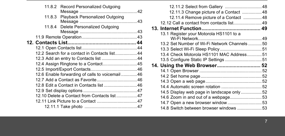 711.8.2 Record Personalized Outgoing Message ...............................................4211.8.3 Playback Personalized Outgoing Message ...............................................4311.8.4 Delete Personalized Outgoing Message ...............................................4311.9 Remote Operation .............................................4312. Contacts List................................................. 4412.1 Open Contacts list ............................................. 4412.2 Search for a contact in Contacts list..................4412.3 Add an entry to Contacts list .............................4412.4 Assign Ringtone to a Contact............................ 4512.5 Import/Export Contacts......................................4612.6 Enable forwarding of calls to voicemail .............4612.7 Add a Contact as Favorite.................................4612.8 Edit a Contact in Contacts list ...........................4612.9 Set display options ............................................4712.10 Delete a Contact from Contacts list .................4712.11 Link Picture to a Contact .................................4712.11.1 Take photo  ...........................................4712.11.2 Select from Gallery  ..............................4812.11.3 Change picture of a Contact  ................4812.11.4 Remove picture of a Contact  ...............4812.12 Call a contact from contacts list....................... 4913. Internet Function.......................................... 4913.1 Register your Motorola HS1101 to a Wi-Fi Network.................................................... 4913.2 Set Number of Wi-Fi Network Channels ...........5013.3 Select Wi-Fi Sleep Policy .................................. 5113.4 Check Motorola HS1101 MAC Address............ 5113.5 Configure Static IP Settings .............................. 5114. Using the Web Browser............................... 5214.1 Open Browser ................................................... 5214.2 Set home page.................................................. 5214.3 Open a web page.............................................. 5214.4 Automatic screen rotation ................................. 5214.5 Display web page in landscape only.................5214.6 Zoom in and out of a webpage..........................5314.7 Open a new browser window............................5314.8 Switch between browser windows .................... 53
