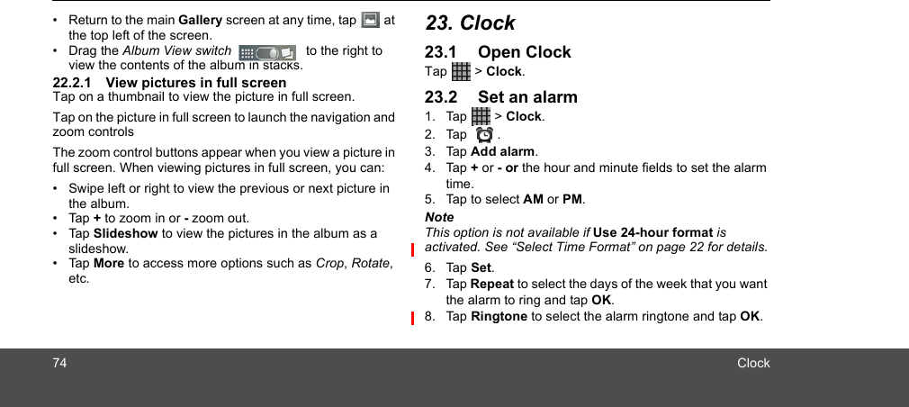 74 Clock•  Return to the main Gallery screen at any time, tap   at the top left of the screen.• Drag the Album View switch    to the right to view the contents of the album in stacks.22.2.1 View pictures in full screenTap on a thumbnail to view the picture in full screen. Tap on the picture in full screen to launch the navigation and zoom controlsThe zoom control buttons appear when you view a picture in full screen. When viewing pictures in full screen, you can:•  Swipe left or right to view the previous or next picture in the album.• Tap + to zoom in or - zoom out.• Tap Slideshow to view the pictures in the album as a slideshow.• Tap More to access more options such as Crop, Rotate, etc.23. Clock23.1 Open ClockTap  &gt; Clock. 23.2 Set an alarm1. Tap  &gt; Clock. 2. Tap .3. Tap Add alarm.4. Tap + or - or the hour and minute fields to set the alarm time.5. Tap to select AM or PM.NoteThis option is not available if Use 24-hour format is activated. See “Select Time Format” on page 22 for details.6. Tap Set.7. Tap Repeat to select the days of the week that you want the alarm to ring and tap OK.8. Tap Ringtone to select the alarm ringtone and tap OK.