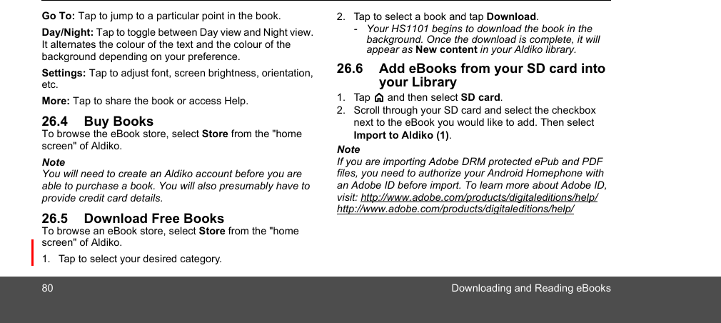 80 Downloading and Reading eBooksGo To: Tap to jump to a particular point in the book.Day/Night: Tap to toggle between Day view and Night view. It alternates the colour of the text and the colour of the background depending on your preference.Settings: Tap to adjust font, screen brightness, orientation, etc.More: Tap to share the book or access Help.26.4 Buy BooksTo browse the eBook store, select Store from the &quot;home screen&quot; of Aldiko.NoteYou will need to create an Aldiko account before you are able to purchase a book. You will also presumably have to provide credit card details.26.5 Download Free BooksTo browse an eBook store, select Store from the &quot;home screen&quot; of Aldiko.1. Tap to select your desired category. 2. Tap to select a book and tap Download.-  Your HS1101 begins to download the book in the background. Once the download is complete, it will appear as New content in your Aldiko library.26.6 Add eBooks from your SD card into your Library1. Tap &lt; and then select SD card.2. Scroll through your SD card and select the checkbox next to the eBook you would like to add. Then select Import to Aldiko (1).NoteIf you are importing Adobe DRM protected ePub and PDF files, you need to authorize your Android Homephone with an Adobe ID before import. To learn more about Adobe ID, visit: http://www.adobe.com/products/digitaleditions/help/http://www.adobe.com/products/digitaleditions/help/