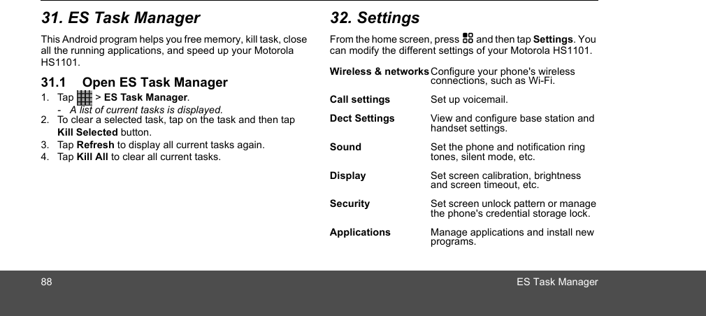 88 ES Task Manager31. ES Task ManagerThis Android program helps you free memory, kill task, close all the running applications, and speed up your Motorola HS1101.31.1 Open ES Task Manager1. Tap  &gt; ES Task Manager.-  A list of current tasks is displayed.2. To clear a selected task, tap on the task and then tap Kill Selected button. 3. Tap Refresh to display all current tasks again.4. Tap Kill All to clear all current tasks.32. SettingsFrom the home screen, press H and then tap Settings. You can modify the different settings of your Motorola HS1101. Wireless &amp; networksConfigure your phone&apos;s wireless connections, such as Wi-Fi.Call settings Set up voicemail.Dect Settings View and configure base station and handset settings.Sound  Set the phone and notification ring tones, silent mode, etc.Display Set screen calibration, brightness and screen timeout, etc.Security Set screen unlock pattern or manage the phone&apos;s credential storage lock.Applications Manage applications and install new programs.