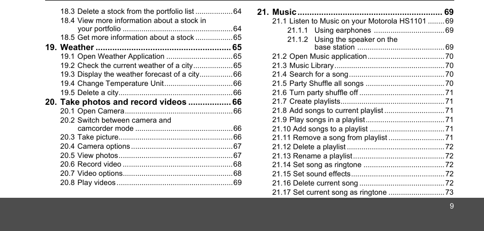 918.3 Delete a stock from the portfolio list ..................6418.4 View more information about a stock in your portfolio .....................................................6418.5 Get more information about a stock ..................6519. Weather ......................................................... 6519.1 Open Weather Application ................................6519.2 Check the current weather of a city...................6519.3 Display the weather forecast of a city................6619.4 Change Temperature Unit.................................6619.5 Delete a city.......................................................6620. Take photos and record videos .................. 6620.1 Open Camera.................................................... 6620.2 Switch between camera and camcorder mode ...............................................6620.3 Take picture.......................................................6620.4 Camera options .................................................6720.5 View photos.......................................................6720.6 Record video .....................................................6820.7 Video options.....................................................6820.8 Play videos ........................................................6921. Music ............................................................. 6921.1 Listen to Music on your Motorola HS1101 ........6921.1.1 Using earphones ..................................6921.1.2 Using the speaker on the base station .......................................... 6921.2 Open Music application..................................... 7021.3 Music Library..................................................... 7021.4 Search for a song.............................................. 7021.5 Party Shuffle all songs ...................................... 7021.6 Turn party shuffle off ......................................... 7121.7 Create playlists.................................................. 7121.8 Add songs to current playlist ............................. 7121.9 Play songs in a playlist......................................7121.10 Add songs to a playlist ....................................7121.11 Remove a song from playlist ........................... 7121.12 Delete a playlist ............................................... 7221.13 Rename a playlist ............................................ 7221.14 Set song as ringtone ....................................... 7221.15 Set sound effects............................................. 7221.16 Delete current song ......................................... 7221.17 Set current song as ringtone ........................... 73