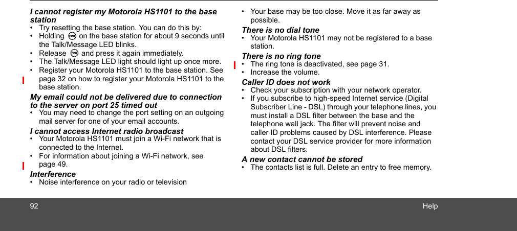 92 HelpI cannot register my Motorola HS1101 to the base station•  Try resetting the base station. You can do this by:• Holding N on the base station for about 9 seconds until the Talk/Message LED blinks. • Release N and press it again immediately.•  The Talk/Message LED light should light up once more.•  Register your Motorola HS1101 to the base station. See page 32 on how to register your Motorola HS1101 to the base station.My email could not be delivered due to connection to the server on port 25 timed out•  You may need to change the port setting on an outgoing mail server for one of your email accounts. I cannot access Internet radio broadcast•  Your Motorola HS1101 must join a Wi-Fi network that is connected to the Internet. •  For information about joining a Wi-Fi network, see page 49. Interference•  Noise interference on your radio or television•  Your base may be too close. Move it as far away as possible.There is no dial tone•  Your Motorola HS1101 may not be registered to a base station.There is no ring tone•  The ring tone is deactivated, see page 31.•  Increase the volume. Caller ID does not work•  Check your subscription with your network operator.•  If you subscribe to high-speed Internet service (Digital Subscriber Line - DSL) through your telephone lines, you must install a DSL filter between the base and the telephone wall jack. The filter will prevent noise and caller ID problems caused by DSL interference. Please contact your DSL service provider for more information about DSL filters.A new contact cannot be stored•  The contacts list is full. Delete an entry to free memory.