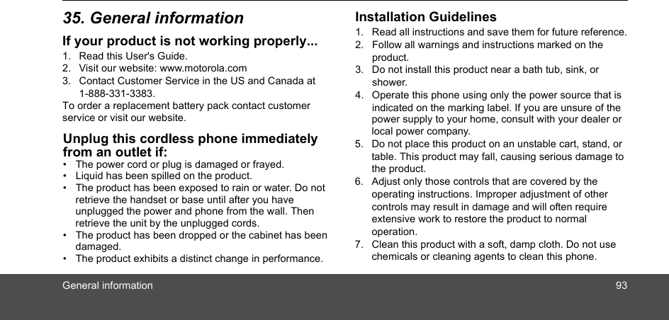 General information 9335. General informationIf your product is not working properly...1. Read this User&apos;s Guide.2. Visit our website: www.motorola.com3. Contact Customer Service in the US and Canada at 1-888-331-3383.To order a replacement battery pack contact customer service or visit our website.Unplug this cordless phone immediately from an outlet if:•  The power cord or plug is damaged or frayed.•  Liquid has been spilled on the product.•  The product has been exposed to rain or water. Do not retrieve the handset or base until after you have unplugged the power and phone from the wall. Then retrieve the unit by the unplugged cords.•  The product has been dropped or the cabinet has been damaged.•  The product exhibits a distinct change in performance.Installation Guidelines1. Read all instructions and save them for future reference.2. Follow all warnings and instructions marked on the product.3. Do not install this product near a bath tub, sink, or shower.4. Operate this phone using only the power source that is indicated on the marking label. If you are unsure of the  power supply to your home, consult with your dealer or local power company.5. Do not place this product on an unstable cart, stand, or table. This product may fall, causing serious damage to the product.6. Adjust only those controls that are covered by the operating instructions. Improper adjustment of other controls may result in damage and will often require extensive work to restore the product to normal operation.7. Clean this product with a soft, damp cloth. Do not use chemicals or cleaning agents to clean this phone.