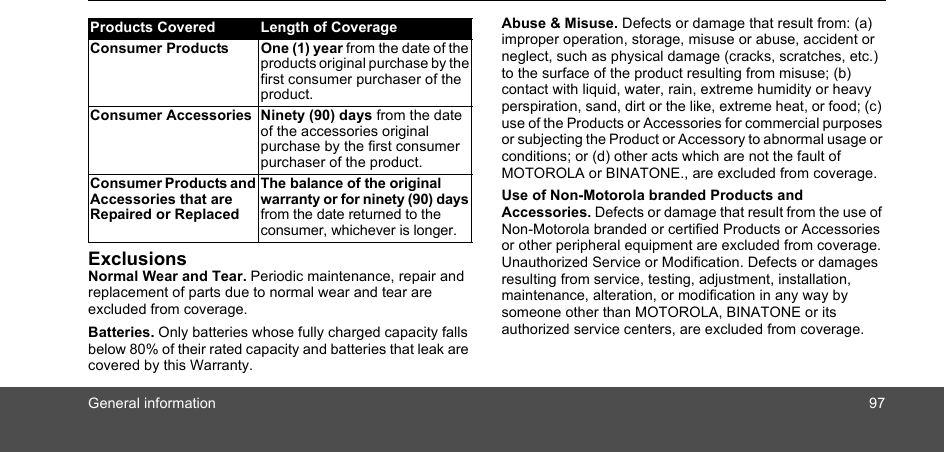 General information 97ExclusionsNormal Wear and Tear. Periodic maintenance, repair and replacement of parts due to normal wear and tear are excluded from coverage. Batteries. Only batteries whose fully charged capacity falls below 80% of their rated capacity and batteries that leak are covered by this Warranty.Abuse &amp; Misuse. Defects or damage that result from: (a) improper operation, storage, misuse or abuse, accident or neglect, such as physical damage (cracks, scratches, etc.) to the surface of the product resulting from misuse; (b) contact with liquid, water, rain, extreme humidity or heavy perspiration, sand, dirt or the like, extreme heat, or food; (c) use of the Products or Accessories for commercial purposes or subjecting the Product or Accessory to abnormal usage or conditions; or (d) other acts which are not the fault of MOTOROLA or BINATONE., are excluded from coverage. Use of Non-Motorola branded Products and Accessories. Defects or damage that result from the use of Non-Motorola branded or certified Products or Accessories or other peripheral equipment are excluded from coverage. Unauthorized Service or Modification. Defects or damages resulting from service, testing, adjustment, installation, maintenance, alteration, or modification in any way by someone other than MOTOROLA, BINATONE or its authorized service centers, are excluded from coverage. Products Covered Length of CoverageConsumer Products One (1) year from the date of the products original purchase by the first consumer purchaser of the product.Consumer Accessories Ninety (90) days from the date of the accessories original purchase by the first consumer purchaser of the product.Consumer Products and Accessories that are Repaired or ReplacedThe balance of the original warranty or for ninety (90) days from the date returned to the consumer, whichever is longer.