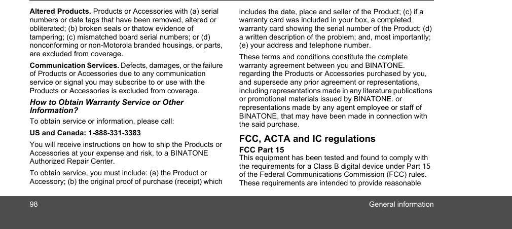 98 General informationAltered Products. Products or Accessories with (a) serial numbers or date tags that have been removed, altered or obliterated; (b) broken seals or thatow evidence of tampering; (c) mismatched board serial numbers; or (d) nonconforming or non-Motorola branded housings, or parts, are excluded from coverage. Communication Services. Defects, damages, or the failure of Products or Accessories due to any communication service or signal you may subscribe to or use with the Products or Accessories is excluded from coverage.How to Obtain Warranty Service or Other Information?To obtain service or information, please call:US and Canada: 1-888-331-3383You will receive instructions on how to ship the Products or Accessories at your expense and risk, to a BINATONE Authorized Repair Center.  To obtain service, you must include: (a) the Product or Accessory; (b) the original proof of purchase (receipt) which includes the date, place and seller of the Product; (c) if a warranty card was included in your box, a completed warranty card showing the serial number of the Product; (d) a written description of the problem; and, most importantly; (e) your address and telephone number.These terms and conditions constitute the complete warranty agreement between you and BINATONE. regarding the Products or Accessories purchased by you, and supersede any prior agreement or representations, including representations made in any literature publications or promotional materials issued by BINATONE. or representations made by any agent employee or staff of BINATONE, that may have been made in connection with the said purchase.FCC, ACTA and IC regulations FCC Part 15 This equipment has been tested and found to comply with the requirements for a Class B digital device under Part 15 of the Federal Communications Commission (FCC) rules. These requirements are intended to provide reasonable 