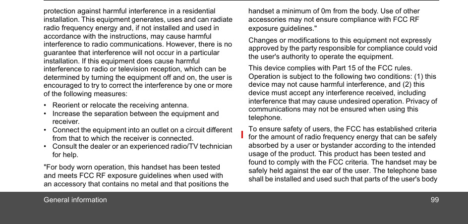 General information 99protection against harmful interference in a residential installation. This equipment generates, uses and can radiate radio frequency energy and, if not installed and used in accordance with the instructions, may cause harmful interference to radio communications. However, there is no guarantee that interference will not occur in a particular installation. If this equipment does cause harmful interference to radio or television reception, which can be determined by turning the equipment off and on, the user is encouraged to try to correct the interference by one or more of the following measures:•  Reorient or relocate the receiving antenna.•  Increase the separation between the equipment and receiver.•  Connect the equipment into an outlet on a circuit different from that to which the receiver is connected.•  Consult the dealer or an experienced radio/TV technician for help. &quot;For body worn operation, this handset has been tested and meets FCC RF exposure guidelines when used with an accessory that contains no metal and that positions the handset a minimum of 0m from the body. Use of other accessories may not ensure compliance with FCC RF exposure guidelines.&quot;  Changes or modifications to this equipment not expressly approved by the party responsible for compliance could void the user&apos;s authority to operate the equipment. This device complies with Part 15 of the FCC rules. Operation is subject to the following two conditions: (1) this device may not cause harmful interference, and (2) this device must accept any interference received, including interference that may cause undesired operation. Privacy of communications may not be ensured when using this telephone.To ensure safety of users, the FCC has established criteria for the amount of radio frequency energy that can be safely absorbed by a user or bystander according to the intended usage of the product. This product has been tested and found to comply with the FCC criteria. The handset may be safely held against the ear of the user. The telephone base shall be installed and used such that parts of the user&apos;s body 