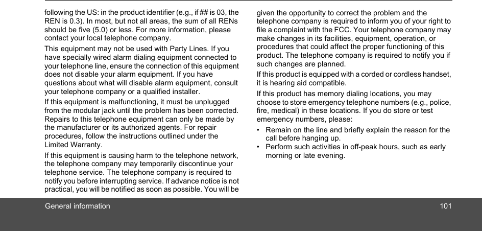 General information 101following the US: in the product identifier (e.g., if ## is 03, the REN is 0.3). In most, but not all areas, the sum of all RENs should be five (5.0) or less. For more information, please contact your local telephone company.This equipment may not be used with Party Lines. If you have specially wired alarm dialing equipment connected to your telephone line, ensure the connection of this equipment does not disable your alarm equipment. If you have questions about what will disable alarm equipment, consult your telephone company or a qualified installer.If this equipment is malfunctioning, it must be unplugged from the modular jack until the problem has been corrected. Repairs to this telephone equipment can only be made by the manufacturer or its authorized agents. For repair procedures, follow the instructions outlined under the Limited Warranty.If this equipment is causing harm to the telephone network, the telephone company may temporarily discontinue your telephone service. The telephone company is required to notify you before interrupting service. If advance notice is not practical, you will be notified as soon as possible. You will be given the opportunity to correct the problem and the telephone company is required to inform you of your right to file a complaint with the FCC. Your telephone company may make changes in its facilities, equipment, operation, or procedures that could affect the proper functioning of this product. The telephone company is required to notify you if such changes are planned.If this product is equipped with a corded or cordless handset, it is hearing aid compatible.If this product has memory dialing locations, you may choose to store emergency telephone numbers (e.g., police, fire, medical) in these locations. If you do store or test emergency numbers, please: •  Remain on the line and briefly explain the reason for the call before hanging up.•  Perform such activities in off-peak hours, such as early morning or late evening. 