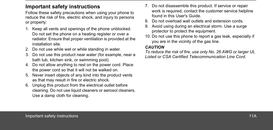 Important safety instructionsFollow these safety precautions when using your phone to reduce the risk of fire, electric shock, and injury to persons or property:1. Keep all vents and openings of the phone unblocked. Do not set the phone on a heating register or over a radiator. Ensure that proper ventilation is provided at the installation site.2. Do not use while wet or while standing in water.3. Do not use this product near water (for example, near a bath tub, kitchen sink, or swimming pool).4. Do not allow anything to rest on the power cord. Place the power cord so that it will not be walked on.5. Never insert objects of any kind into the product vents as that may result in fire or electric shock.6. Unplug this product from the electrical outlet before cleaning. Do not use liquid cleaners or aerosol cleaners. Use a damp cloth for cleaning.7. Do not disassemble this product. If service or repair work is required, contact the customer service helpline found in this User&apos;s Guide.8. Do not overload wall outlets and extension cords.9. Avoid using during an electrical storm. Use a surge protector to protect the equipment.10. Do not use this phone to report a gas leak, especially if you are in the vicinity of the gas line.CAUTIONTo reduce the risk of fire, use only No. 26 AWG or larger UL Listed or CSA Certified Telecommunication Line Cord.Important safety instructions 11A