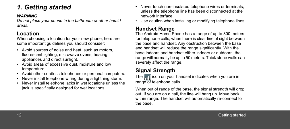 12 Getting started1. Getting startedWARNINGDo not place your phone in the bathroom or other humid areas.LocationWhen choosing a location for your new phone, here are some important guidelines you should consider:•  Avoid sources of noise and heat, such as motors, fluorescent lighting, microwave ovens, heating appliances and direct sunlight.•  Avoid areas of excessive dust, moisture and low temperature.•  Avoid other cordless telephones or personal computers.•  Never install telephone wiring during a lightning storm.•  Never install telephone jacks in wet locations unless the jack is specifically designed for wet locations.•  Never touch non-insulated telephone wires or terminals, unless the telephone line has been disconnected at the network interface.•  Use caution when installing or modifying telephone lines.Handset RangeThe Android Home Phone has a range of up to 300 meters for telephone calls, when there is clear line of sight between the base and handset. Any obstruction between the base and handset will reduce the range significantly. With the base indoors and handset either indoors or outdoors, the range will normally be up to 50 meters. Thick stone walls can severely affect the range.Signal StrengthThe icon on your handset indicates when you are in range of telephone calls.When out of range of the base, the signal strength will drop out. If you are on a call, the line will hang up. Move back within range. The handset will automatically re-connect to the base.