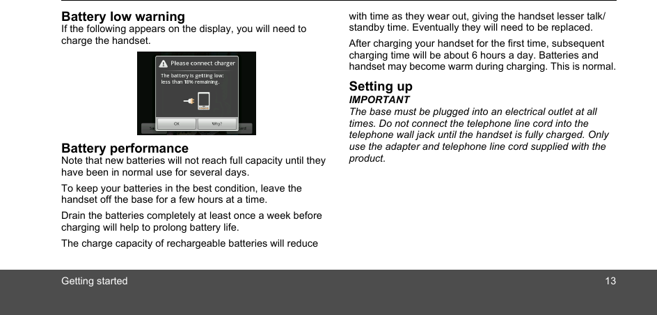 Getting started 13Battery low warningIf the following appears on the display, you will need to charge the handset.Battery performanceNote that new batteries will not reach full capacity until they have been in normal use for several days.To keep your batteries in the best condition, leave the handset off the base for a few hours at a time.Drain the batteries completely at least once a week before charging will help to prolong battery life.The charge capacity of rechargeable batteries will reduce with time as they wear out, giving the handset lesser talk/standby time. Eventually they will need to be replaced.After charging your handset for the first time, subsequent charging time will be about 6 hours a day. Batteries and handset may become warm during charging. This is normal.Setting upIMPORTANTThe base must be plugged into an electrical outlet at all times. Do not connect the telephone line cord into the telephone wall jack until the handset is fully charged. Only use the adapter and telephone line cord supplied with the product.