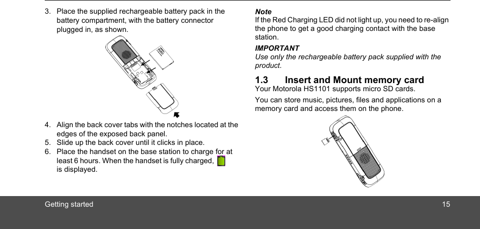 Getting started 153. Place the supplied rechargeable battery pack in the battery compartment, with the battery connector plugged in, as shown.4. Align the back cover tabs with the notches located at the edges of the exposed back panel. 5. Slide up the back cover until it clicks in place. 6. Place the handset on the base station to charge for at least 6 hours. When the handset is fully charged,         is displayed.NoteIf the Red Charging LED did not light up, you need to re-align the phone to get a good charging contact with the base station.IMPORTANTUse only the rechargeable battery pack supplied with the product.1.3 Insert and Mount memory cardYour Motorola HS1101 supports micro SD cards.You can store music, pictures, files and applications on a memory card and access them on the phone.