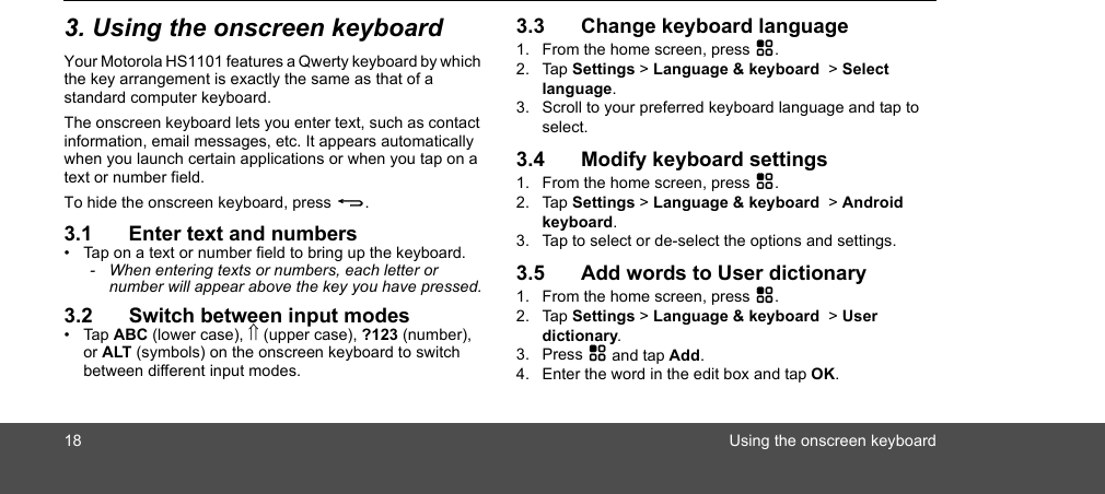 18 Using the onscreen keyboard3. Using the onscreen keyboardYour Motorola HS1101 features a Qwerty keyboard by which the key arrangement is exactly the same as that of a standard computer keyboard.The onscreen keyboard lets you enter text, such as contact information, email messages, etc. It appears automatically when you launch certain applications or when you tap on a text or number field.To hide the onscreen keyboard, press B.3.1 Enter text and numbers•  Tap on a text or number field to bring up the keyboard.-  When entering texts or numbers, each letter or number will appear above the key you have pressed.3.2 Switch between input modes• Tap ABC (lower case), ⇑ (upper case), ?123 (number), or ALT (symbols) on the onscreen keyboard to switch between different input modes. 3.3 Change keyboard language1. From the home screen, press H.2. Tap Settings &gt; Language &amp; keyboard  &gt; Select language.3. Scroll to your preferred keyboard language and tap to select.3.4 Modify keyboard settings1. From the home screen, press H.2. Tap Settings &gt; Language &amp; keyboard  &gt; Android keyboard.3. Tap to select or de-select the options and settings.3.5 Add words to User dictionary1. From the home screen, press H.2. Tap Settings &gt; Language &amp; keyboard  &gt; User dictionary.3. Press H and tap Add.4. Enter the word in the edit box and tap OK.