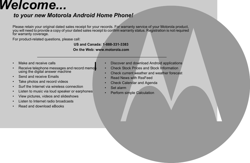 •  Make and receive calls•  Receive telephone messages and record memos using the digital answer machine•  Send and receive Emails•  Take photos and record videos•  Surf the Internet via wireless connection•  Listen to music via loud speaker or earphones•  View pictures, videos and slideshows•  Listen to Internet radio broadcasts• Read and download eBooks •  Discover and download Android applications•  Check Stock Prices and Stock Information•  Check current weather and weather forecast •  Read News with RssFeed•  Check Calendar and Agenda• Set alarm• Perform simple CalculationWelcome...to your new Motorola Android Home Phone!Please retain your original dated sales receipt for your records. For warranty service of your Motorola product, you will need to provide a copy of your dated sales receipt to confirm warranty status. Registration is not required for warranty coverage.For product-related questions, please call:US and Canada: 1-888-331-3383On the Web: www.motorola.com