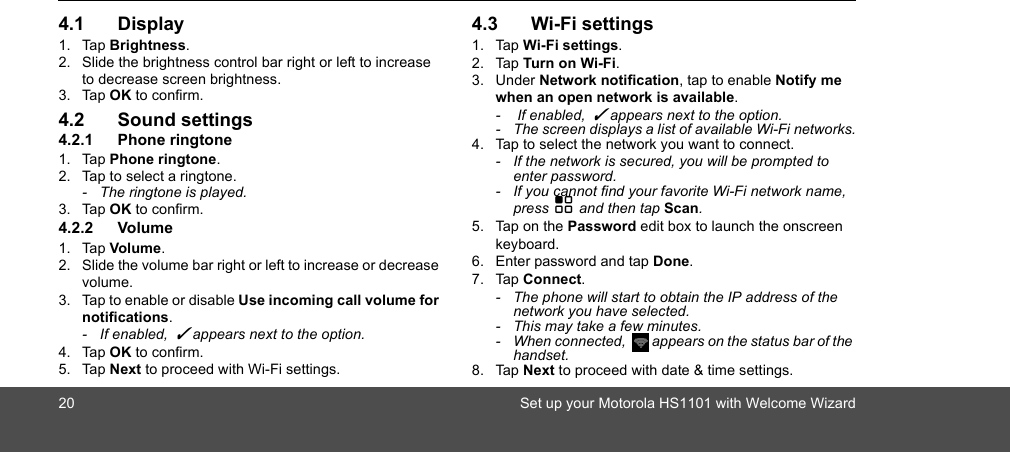 20 Set up your Motorola HS1101 with Welcome Wizard4.1 Display1. Tap Brightness.2. Slide the brightness control bar right or left to increase to decrease screen brightness.3. Tap OK to confirm.4.2 Sound settings4.2.1 Phone ringtone1. Tap Phone ringtone.2. Tap to select a ringtone.-  The ringtone is played.3. Tap OK to confirm.4.2.2 Volume1. Tap Volume.2. Slide the volume bar right or left to increase or decrease volume.3. Tap to enable or disable Use incoming call volume for notifications. - If enabled,  ✓ appears next to the option. 4. Tap OK to confirm.5. Tap Next to proceed with Wi-Fi settings.4.3 Wi-Fi settings1. Tap Wi-Fi settings.2. Tap Turn on Wi-Fi.3. Under Network notification, tap to enable Notify me when an open network is available. -   If enabled,  ✓ appears next to the option.-  The screen displays a list of available Wi-Fi networks.4. Tap to select the network you want to connect.-  If the network is secured, you will be prompted to enter password.-  If you cannot find your favorite Wi-Fi network name, press H and then tap Scan.5. Tap on the Password edit box to launch the onscreen keyboard.6. Enter password and tap Done.7. Tap Connect.-  The phone will start to obtain the IP address of the network you have selected.-  This may take a few minutes.-  When connected,  appears on the status bar of the handset.8. Tap Next to proceed with date &amp; time settings.