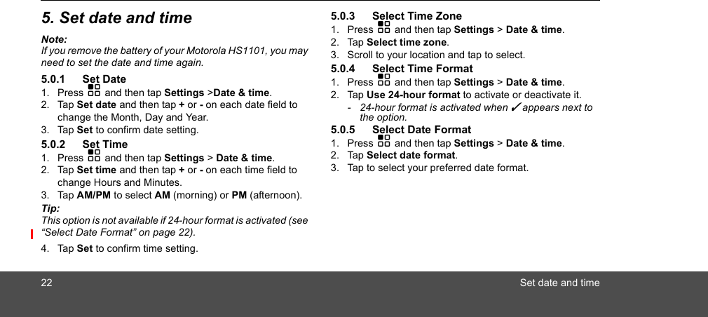 22 Set date and time5. Set date and timeNote:If you remove the battery of your Motorola HS1101, you may need to set the date and time again.5.0.1 Set Date1. Press H and then tap Settings &gt;Date &amp; time.2. Tap Set date and then tap + or - on each date field to change the Month, Day and Year.3. Tap Set to confirm date setting.5.0.2 Set Time1. Press H and then tap Settings &gt; Date &amp; time.2. Tap Set time and then tap + or - on each time field to change Hours and Minutes. 3. Tap AM/PM to select AM (morning) or PM (afternoon). Tip: This option is not available if 24-hour format is activated (see “Select Date Format” on page 22).4. Tap Set to confirm time setting.5.0.3 Select Time Zone1. Press H and then tap Settings &gt; Date &amp; time.2. Tap Select time zone. 3. Scroll to your location and tap to select. 5.0.4 Select Time Format1. Press H and then tap Settings &gt; Date &amp; time.2. Tap Use 24-hour format to activate or deactivate it.-  24-hour format is activated when ✓ appears next to the option. 5.0.5 Select Date Format1. Press H and then tap Settings &gt; Date &amp; time.2. Tap Select date format.3. Tap to select your preferred date format.