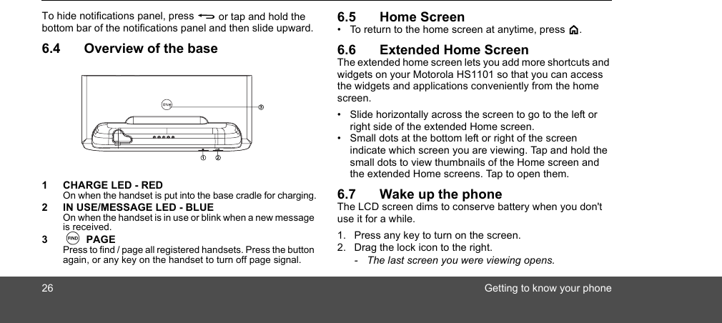 26 Getting to know your phoneTo hide notifications panel, press B or tap and hold the bottom bar of the notifications panel and then slide upward. 6.4 Overview of the base1 CHARGE LED - REDOn when the handset is put into the base cradle for charging.2 IN USE/MESSAGE LED - BLUEOn when the handset is in use or blink when a new message is received.3N PAGEPress to find / page all registered handsets. Press the button again, or any key on the handset to turn off page signal.6.5 Home Screen•  To return to the home screen at anytime, press &lt;.6.6 Extended Home ScreenThe extended home screen lets you add more shortcuts and widgets on your Motorola HS1101 so that you can access the widgets and applications conveniently from the home screen.•  Slide horizontally across the screen to go to the left or right side of the extended Home screen. •  Small dots at the bottom left or right of the screen indicate which screen you are viewing. Tap and hold the small dots to view thumbnails of the Home screen and the extended Home screens. Tap to open them.6.7 Wake up the phoneThe LCD screen dims to conserve battery when you don&apos;t use it for a while.1. Press any key to turn on the screen. 2. Drag the lock icon to the right.-  The last screen you were viewing opens.1 23