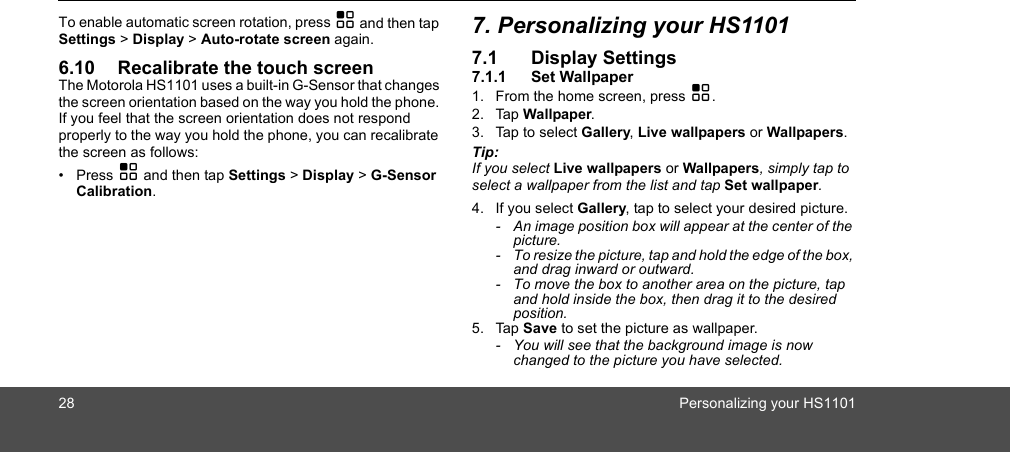 28 Personalizing your HS1101To enable automatic screen rotation, press H and then tap Settings &gt; Display &gt; Auto-rotate screen again.6.10 Recalibrate the touch screenThe Motorola HS1101 uses a built-in G-Sensor that changes the screen orientation based on the way you hold the phone. If you feel that the screen orientation does not respond properly to the way you hold the phone, you can recalibrate the screen as follows:• Press H and then tap Settings &gt; Display &gt; G-Sensor Calibration.7. Personalizing your HS11017.1 Display Settings7.1.1 Set Wallpaper1. From the home screen, press H.2. Tap Wallpaper.3. Tap to select Gallery, Live wallpapers or Wallpapers.Tip: If you select Live wallpapers or Wallpapers, simply tap to select a wallpaper from the list and tap Set wallpaper.4. If you select Gallery, tap to select your desired picture.-  An image position box will appear at the center of the picture. -  To resize the picture, tap and hold the edge of the box, and drag inward or outward. -  To move the box to another area on the picture, tap and hold inside the box, then drag it to the desired position. 5. Tap Save to set the picture as wallpaper. -  You will see that the background image is now changed to the picture you have selected. 