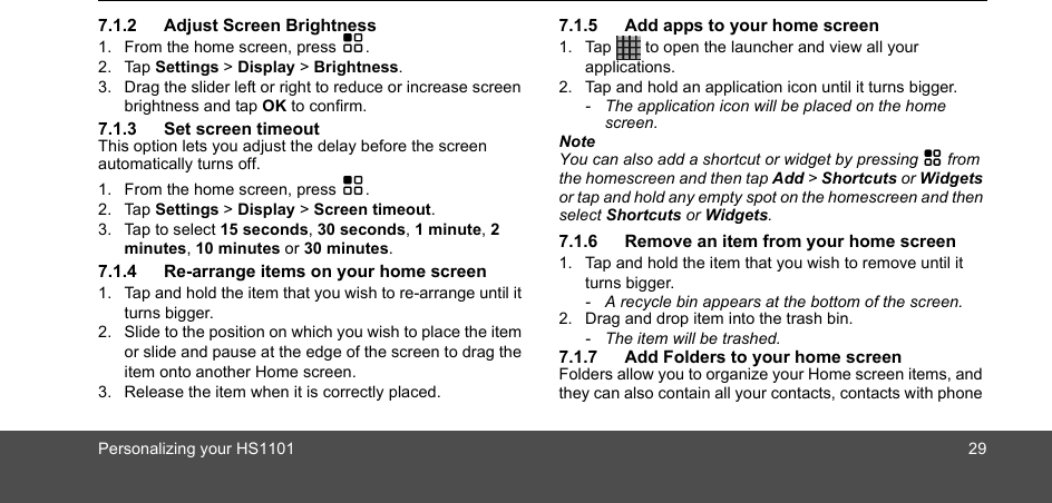 Personalizing your HS1101 297.1.2 Adjust Screen Brightness1. From the home screen, press H.2. Tap Settings &gt; Display &gt; Brightness.3. Drag the slider left or right to reduce or increase screen brightness and tap OK to confirm. 7.1.3 Set screen timeoutThis option lets you adjust the delay before the screen automatically turns off.1. From the home screen, press H.2. Tap Settings &gt; Display &gt; Screen timeout.3. Tap to select 15 seconds, 30 seconds, 1 minute, 2 minutes, 10 minutes or 30 minutes.7.1.4 Re-arrange items on your home screen1. Tap and hold the item that you wish to re-arrange until it turns bigger.2. Slide to the position on which you wish to place the item or slide and pause at the edge of the screen to drag the item onto another Home screen.3. Release the item when it is correctly placed.7.1.5 Add apps to your home screen1. Tap   to open the launcher and view all your applications.2. Tap and hold an application icon until it turns bigger. -  The application icon will be placed on the home screen. NoteYou can also add a shortcut or widget by pressing H from the homescreen and then tap Add &gt; Shortcuts or Widgets or tap and hold any empty spot on the homescreen and then select Shortcuts or Widgets.7.1.6 Remove an item from your home screen1. Tap and hold the item that you wish to remove until it turns bigger.-  A recycle bin appears at the bottom of the screen.2. Drag and drop item into the trash bin. -  The item will be trashed.7.1.7 Add Folders to your home screenFolders allow you to organize your Home screen items, and they can also contain all your contacts, contacts with phone 