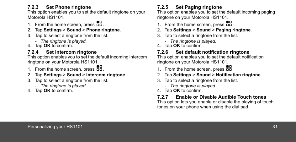 Personalizing your HS1101 317.2.3 Set Phone ringtoneThis option enables you to set the default ringtone on your Motorola HS1101.1. From the home screen, press H.2. Tap Settings &gt; Sound &gt; Phone ringtone.3. Tap to select a ringtone from the list.-  The ringtone is played.4. Tap OK to confirm.7.2.4 Set Intercom ringtoneThis option enables you to set the default incoming intercom ringtone on your Motorola HS1101.1. From the home screen, press H.2. Tap Settings &gt; Sound &gt; Intercom ringtone.3. Tap to select a ringtone from the list.-  The ringtone is played.4. Tap OK to confirm.7.2.5 Set Paging ringtoneThis option enables you to set the default incoming paging ringtone on your Motorola HS1101.1. From the home screen, press H.2. Tap Settings &gt; Sound &gt; Paging ringtone.3. Tap to select a ringtone from the list.-  The ringtone is played.4. Tap OK to confirm.7.2.6 Set default notification ringtoneThis option enables you to set the default notification ringtone on your Motorola HS1101.1. From the home screen, press H.2. Tap Settings &gt; Sound &gt; Notification ringtone.3. Tap to select a ringtone from the list.-  The ringtone is played.4. Tap OK to confirm.7.2.7 Enable or Disable Audible Touch tonesThis option lets you enable or disable the playing of touch tones on your phone when using the dial pad. 