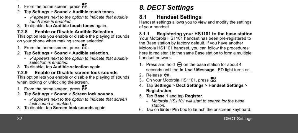 32 DECT Settings1. From the home screen, press H.2. Tap Settings &gt; Sound &gt; Audible touch tones.- ✓ appears next to the option to indicate that audible touch tone is enabled.3. To disable, tap Audible touch tones again.7.2.8 Enable or Disable Audible SelectionThis option lets you enable or disable the playing of sounds on your phone when making screen selection. 1. From the home screen, press H.2. Tap Settings &gt; Sound &gt; Audible selection.- ✓ appears next to the option to indicate that audible selection is enabled.3. To disable, tap Audible selection again.7.2.9 Enable or Disable screen lock soundsThis option lets you enable or disable the playing of sounds when locking or unlocking the screen. 1. From the home screen, press H.2. Tap Settings &gt; Sound &gt; Screen lock sounds.- ✓ appears next to the option to indicate that screen lock sound is enabled. 3. To disable, tap Screen lock sounds again.8. DECT Settings8.1 Handset SettingsHandset settings allows you to view and modify the settings of your handset. 8.1.1 Registering your HS1101 to the base stationYour Motorola HS1101 handset has been pre-registered to the Base station by factory default. If you have another Motorola HS1101 handset, you can follow the procedures here to register it to the same Base station to form a multiple handset network.1. Press and hold N on the base station for about 4 seconds until the In Use / Message LED light turns on. 2. Release N. 3. On your Motorola HS1101, press H.4. Tap Settings &gt; Dect Settings &gt; Handset Settings &gt; Registration.5. Tap Base 1 and tap Register.-  Motorola HS1101 will start to search for the base station.6. Tap on Enter Pin box to launch the onscreen keyboard. 