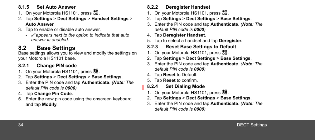 34 DECT Settings8.1.5 Set Auto Answer1. On your Motorola HS1101, press H.2. Tap Settings &gt; Dect Settings &gt; Handset Settings &gt; Auto Answer.3. Tap to enable or disable auto answer. - ✓ appears next to the option to indicate that auto answer is enabled.8.2 Base SettingsBase settings allows you to view and modify the settings on your Motorola HS1101 base. 8.2.1 Change PIN code1. On your Motorola HS1101, press H.2. Tap Settings &gt; Dect Settings &gt; Base Settings.3. Enter the PIN code and tap Authenticate. (Note: The default PIN code is 0000)4. Tap Change Pin Code.5. Enter the new pin code using the onscreen keyboard and tap Modify.8.2.2 Deregister Handset1. On your Motorola HS1101, press H.2. Tap Settings &gt; Dect Settings &gt; Base Settings.3. Enter the PIN code and tap Authenticate. (Note: The default PIN code is 0000)4. Tap Deregister Handset.5. Tap to select a handset and tap Deregister. 8.2.3 Reset Base Settings to Default1. On your Motorola HS1101, press H.2. Tap Settings &gt; Dect Settings &gt; Base Settings.3. Enter the PIN code and tap Authenticate. (Note: The default PIN code is 0000)4. Tap Reset to Default.5. Tap Reset to confirm.8.2.4 Set Dialing Mode1. On your Motorola HS1101, press H.2. Tap Settings &gt; Dect Settings &gt; Base Settings.3. Enter the PIN code and tap Authenticate. (Note: The default PIN code is 0000)